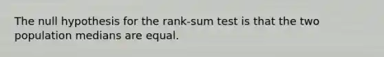 The null hypothesis for the rank-sum test is that the two population medians are equal.