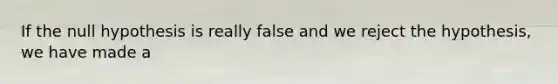 If the null hypothesis is really false and we reject the hypothesis, we have made a