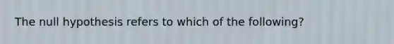 The null hypothesis refers to which of the following?