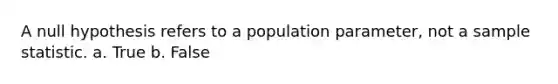 A null hypothesis refers to a population parameter, not a sample statistic. a. True b. False