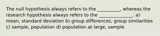 The null hypothesis always refers to the __________, whereas the research hypothesis always refers to the _______________. a) mean, standard deviation b) group differences, group similarities c) sample, population d) population at large, sample