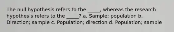 The null hypothesis refers to the _____, whereas the research hypothesis refers to the _____? a. Sample; population b. Direction; sample c. Population; direction d. Population; sample