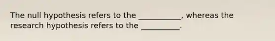 The null hypothesis refers to the ___________, whereas the research hypothesis refers to the __________.