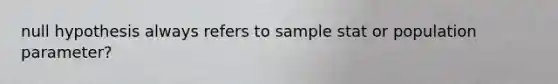 null hypothesis always refers to sample stat or population parameter?