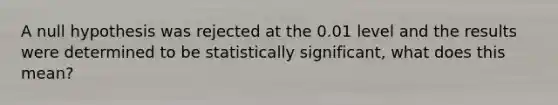 A null hypothesis was rejected at the 0.01 level and the results were determined to be statistically significant, what does this mean?