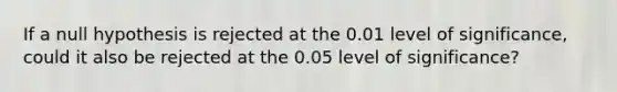 If a null hypothesis is rejected at the 0.01 level of significance, could it also be rejected at the 0.05 level of significance?