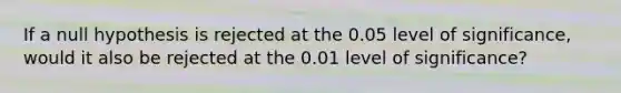 If a null hypothesis is rejected at the 0.05 level of significance, would it also be rejected at the 0.01 level of significance?