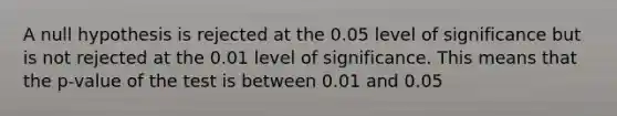 A null hypothesis is rejected at the 0.05 level of significance but is not rejected at the 0.01 level of significance. This means that the p-value of the test is between 0.01 and 0.05