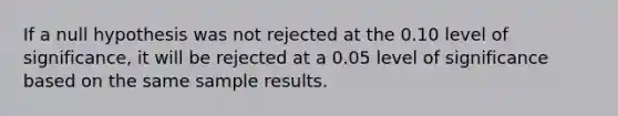 If a null hypothesis was not rejected at the 0.10 level of significance, it will be rejected at a 0.05 level of significance based on the same sample results.