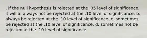 . If the null hypothesis is rejected at the .05 level of significance, it will a. always not be rejected at the .10 level of significance. b. always be rejected at the .10 level of significance. c. sometimes be rejected at the .10 level of significance. d. sometimes not be rejected at the .10 level of significance.