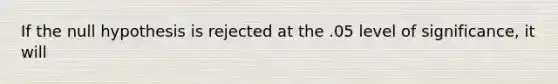 If the null hypothesis is rejected at the .05 level of significance, it will