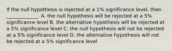 If the null hypothesis is rejected at a 1% significance level, then _____________. A. the null hypothesis will be rejected at a 5% significance level B. the alternative hypothesis will be rejected at a 5% significance level C. the null hypothesis will not be rejected at a 5% significance level D. the alternative hypothesis will not be rejected at a 5% significance level