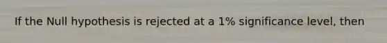 If the Null hypothesis is rejected at a 1% significance level, then