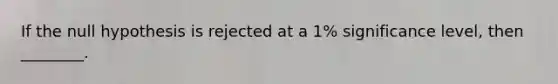 If the null hypothesis is rejected at a 1% significance level, then ________.