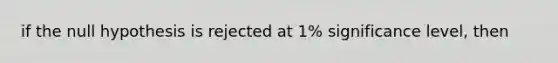 if the null hypothesis is rejected at 1% significance level, then