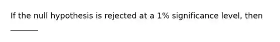 If the null hypothesis is rejected at a 1% significance level, then _______