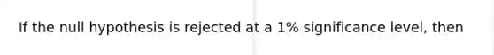 If the null hypothesis is rejected at a 1% significance level, then