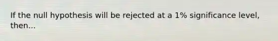 If the null hypothesis will be rejected at a 1% significance level, then...