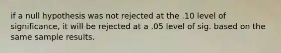 if a null hypothesis was not rejected at the .10 level of significance, it will be rejected at a .05 level of sig. based on the same sample results.