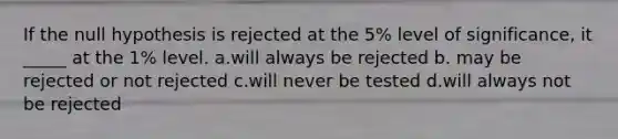 If the null hypothesis is rejected at the 5% level of significance, it _____ at the 1% level. a.will always be rejected b. may be rejected or not rejected c.will never be tested d.will always not be rejected