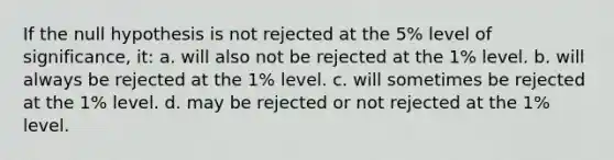 If the null hypothesis is not rejected at the 5% level of significance, it: a. will also not be rejected at the 1% level. b. will always be rejected at the 1% level. c. will sometimes be rejected at the 1% level. d. may be rejected or not rejected at the 1% level.