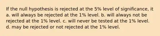 If the null hypothesis is rejected at the 5% level of significance, it a. will always be rejected at the 1% level. b. will always not be rejected at the 1% level. c. will never be tested at the 1% level. d. may be rejected or not rejected at the 1% level.