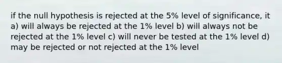 if the null hypothesis is rejected at the 5% level of significance, it a) will always be rejected at the 1% level b) will always not be rejected at the 1% level c) will never be tested at the 1% level d) may be rejected or not rejected at the 1% level