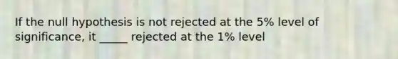 If the null hypothesis is not rejected at the 5% level of significance, it _____ rejected at the 1% level