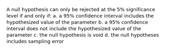 A null hypothesis can only be rejected at the 5% significance level if and only if: a. a 95% confidence interval includes the hypothesized value of the parameter b. a 95% confidence interval does not include the hypothesized value of the parameter c. the null hypothesis is void d. the null hypotheses includes sampling error