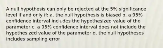 A null hypothesis can only be rejected at the 5% significance level if and only if: a. the null hypothesis is biased b. a 95% confidence interval includes the hypothesized value of the parameter c. a 95% confidence interval does not include the hypothesized value of the parameter d. the null hypotheses includes sampling error