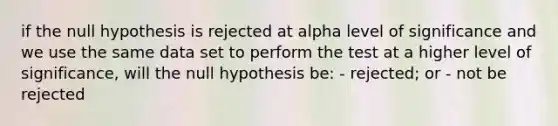 if the null hypothesis is rejected at alpha level of significance and we use the same data set to perform the test at a higher level of significance, will the null hypothesis be: - rejected; or - not be rejected