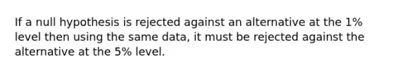 If a null hypothesis is rejected against an alternative at the 1% level then using the same data, it must be rejected against the alternative at the 5% level.