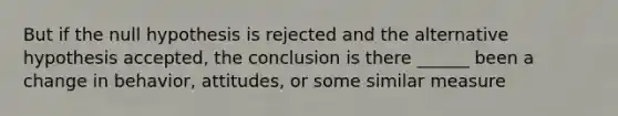 But if the null hypothesis is rejected and the alternative hypothesis accepted, the conclusion is there ______ been a change in behavior, attitudes, or some similar measure