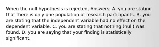 When the null hypothesis is rejected, Answers: A. you are stating that there is only one population of research participants. B. you are stating that the independent variable had no effect on the dependent variable. C. you are stating that nothing (null) was found. D. you are saying that your finding is statistically significant.