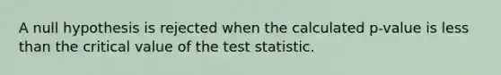 A null hypothesis is rejected when the calculated p-value is less than the critical value of the test statistic.