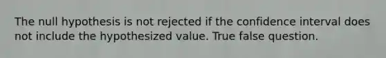 The null hypothesis is not rejected if the confidence interval does not include the hypothesized value. True false question.