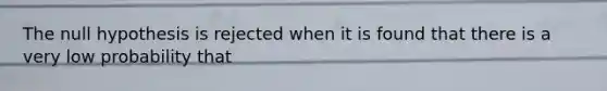 The null hypothesis is rejected when it is found that there is a very low probability that