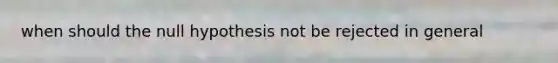 when should the null hypothesis not be rejected in general