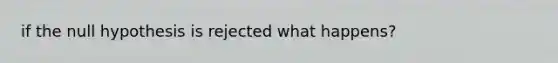 if the null hypothesis is rejected what happens?