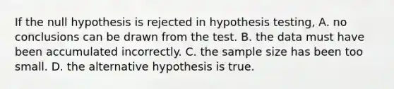 If the null hypothesis is rejected in hypothesis testing, A. no conclusions can be drawn from the test. B. the data must have been accumulated incorrectly. C. the sample size has been too small. D. the alternative hypothesis is true.