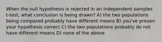 When the null hypothesis is rejected in an independent samples t-test, what conclusion is being drawn? A) the two populations being compared probably have different means B) you've proven your hypothesis correct C) the two populations probably do not have different means D) none of the above