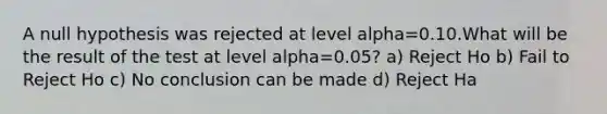 A null hypothesis was rejected at level alpha=0.10.What will be the result of the test at level alpha=0.05? a) Reject Ho b) Fail to Reject Ho c) No conclusion can be made d) Reject Ha