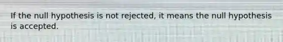 If the null hypothesis is not rejected, it means the null hypothesis is accepted.