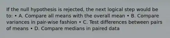 If the null hypothesis is rejected, the next logical step would be to: • A. Compare all means with the overall mean • B. Compare variances in pair-wise fashion • C. Test differences between pairs of means • D. Compare medians in paired data