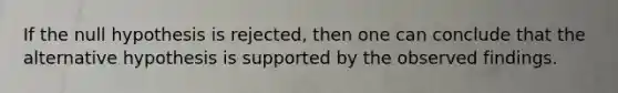 If the null hypothesis is rejected, then one can conclude that the alternative hypothesis is supported by the observed findings.