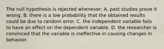 The null hypothesis is rejected whenever: A. past studies prove it wrong. B. there is a low probability that the obtained results could be due to random error. C. the independent variable fails to have an effect on the dependent variable. D. the researcher is convinced that the variable is ineffective in causing changes in behavior.