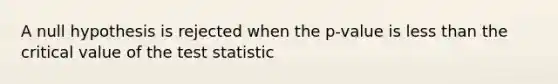 A null hypothesis is rejected when the p-value is less than the critical value of the test statistic