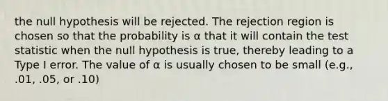 the null hypothesis will be rejected. The rejection region is chosen so that the probability is α that it will contain the test statistic when the null hypothesis is true, thereby leading to a Type I error. The value of α is usually chosen to be small (e.g., .01, .05, or .10)