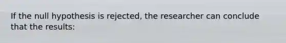 If the null hypothesis is rejected, the researcher can conclude that the results: