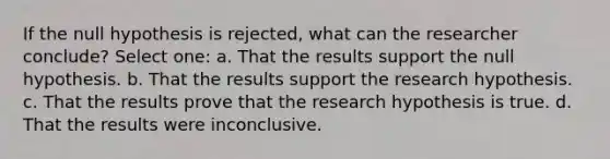 If the null hypothesis is rejected, what can the researcher conclude? Select one: a. That the results support the null hypothesis. b. That the results support the research hypothesis. c. That the results prove that the research hypothesis is true. d. That the results were inconclusive.